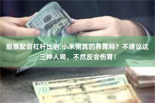 股票配资杠杆比例 小米粥真的养胃吗？不建议这三种人喝，不然反会伤胃！