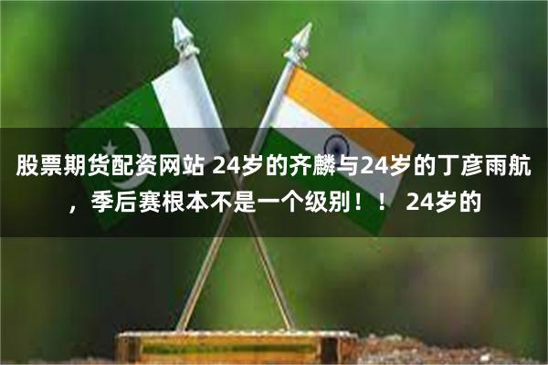 股票期货配资网站 24岁的齐麟与24岁的丁彦雨航，季后赛根本不是一个级别！！ 24岁的