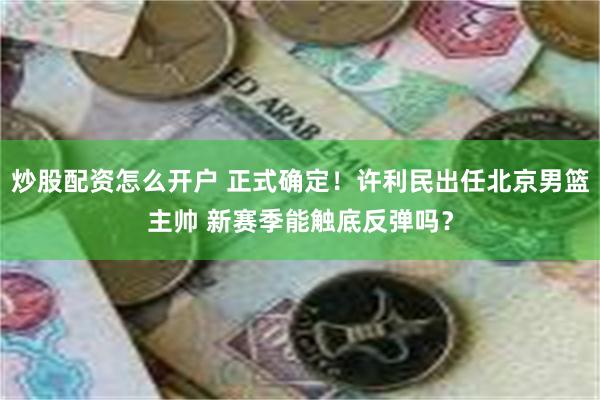 炒股配资怎么开户 正式确定！许利民出任北京男篮主帅 新赛季能触底反弹吗？