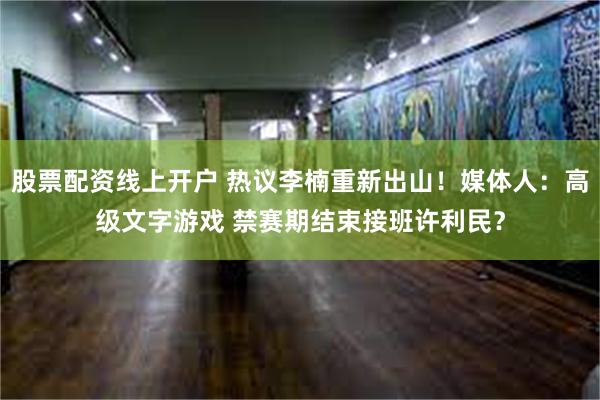 股票配资线上开户 热议李楠重新出山！媒体人：高级文字游戏 禁赛期结束接班许利民？