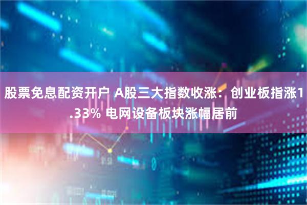 股票免息配资开户 A股三大指数收涨：创业板指涨1.33% 电网设备板块涨幅居前