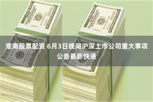 淮南股票配资 6月3日晚间沪深上市公司重大事项公告最新快递