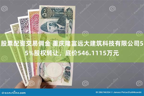 股票配资交易佣金 重庆隆富远大建筑科技有限公司55%股权转让，底价546.1115万元