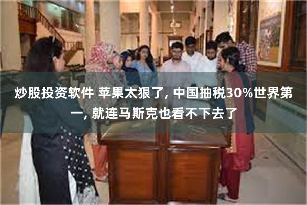 炒股投资软件 苹果太狠了, 中国抽税30%世界第一, 就连马斯克也看不下去了