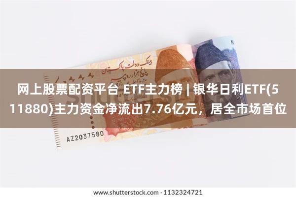 网上股票配资平台 ETF主力榜 | 银华日利ETF(511880)主力资金净流出7.76亿元，居全市场首位