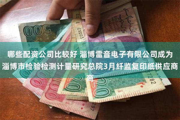 哪些配资公司比较好 淄博雷音电子有限公司成为淄博市检验检测计量研究总院3月纤监复印纸供应商