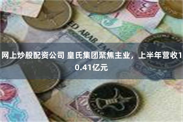 网上炒股配资公司 皇氏集团聚焦主业，上半年营收10.41亿元