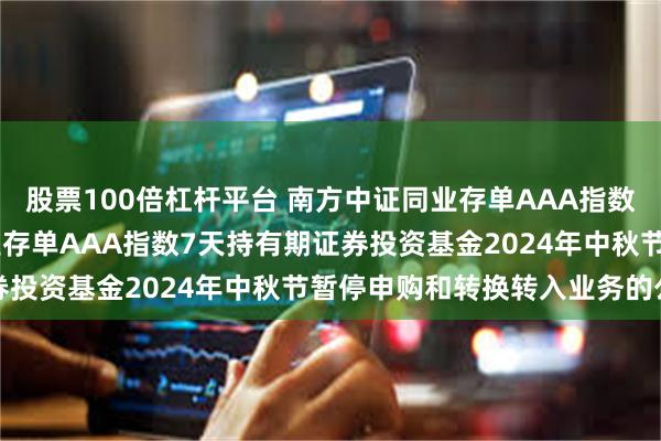 股票100倍杠杆平台 南方中证同业存单AAA指数7天持有: 南方中证同业存单AAA指数7天持有期证券投资基金2024年中秋节暂停申购和转换转入业务的公告