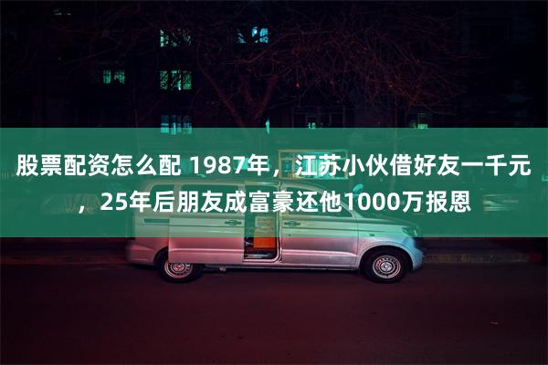 股票配资怎么配 1987年，江苏小伙借好友一千元，25年后朋友成富豪还他1000万报恩