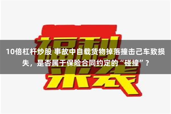 10倍杠杆炒股 事故中自载货物掉落撞击己车致损失，是否属于保险合同约定的“碰撞”？