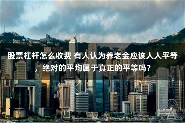 股票杠杆怎么收费 有人认为养老金应该人人平等，绝对的平均属于真正的平等吗？