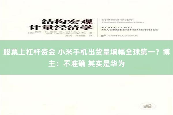 股票上杠杆资金 小米手机出货量增幅全球第一？博主：不准确 其实是华为