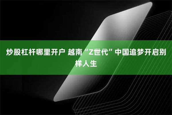 炒股杠杆哪里开户 越南“Z世代”中国追梦开启别样人生