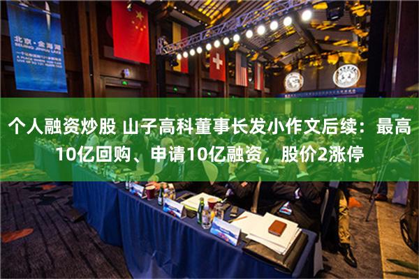 个人融资炒股 山子高科董事长发小作文后续：最高10亿回购、申请10亿融资，股价2涨停