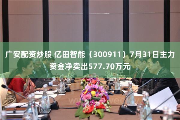 广安配资炒股 亿田智能（300911）7月31日主力资金净卖出577.70万元