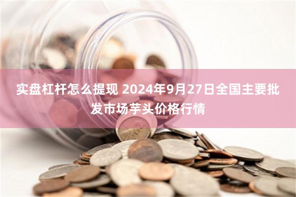 实盘杠杆怎么提现 2024年9月27日全国主要批发市场芋头价格行情