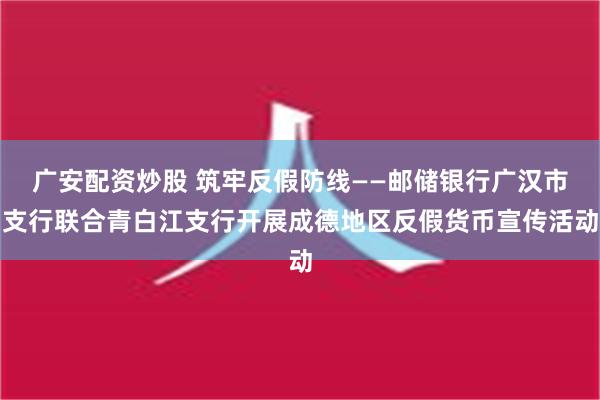 广安配资炒股 筑牢反假防线——邮储银行广汉市支行联合青白江支行开展成德地区反假货币宣传活动