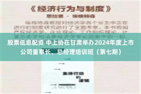 股票低息配资 中上协在甘肃举办2024年度上市公司董事长、总经理培训班（第七期）