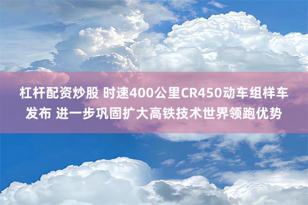 杠杆配资炒股 时速400公里CR450动车组样车发布 进一步巩固扩大高铁技术世界领跑优势