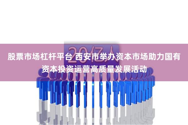 股票市场杠杆平台 西安市举办资本市场助力国有资本投资运营高质量发展活动