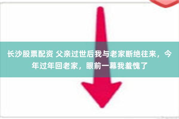 长沙股票配资 父亲过世后我与老家断绝往来，今年过年回老家，眼前一幕我羞愧了